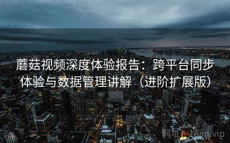 蘑菇视频深度体验报告:跨平台同步体验与数据管理讲解(进阶扩展版) 蘑菇视频深度体验报告:跨平台同步体验与数据管理讲解(进阶扩展版)
