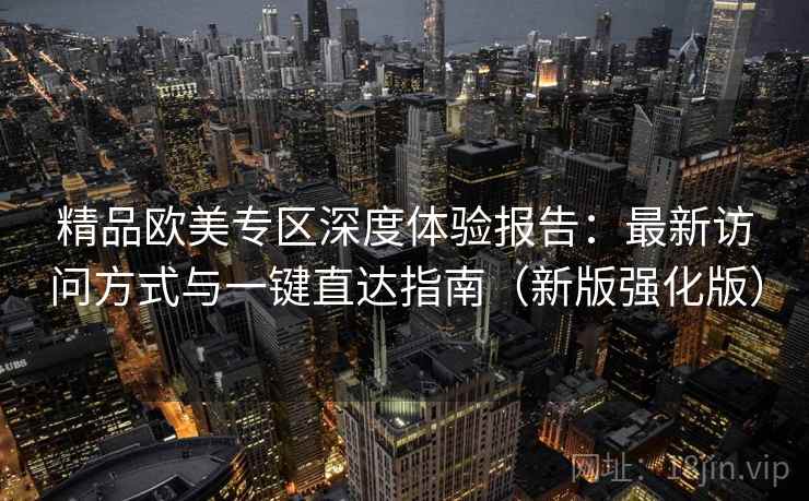 精品欧美专区深度体验报告:最新访问方式与一键直达指南(新版强化版) 精品欧美专区深度体验报告:最新访问方式与一键直达指南(新版强化版)