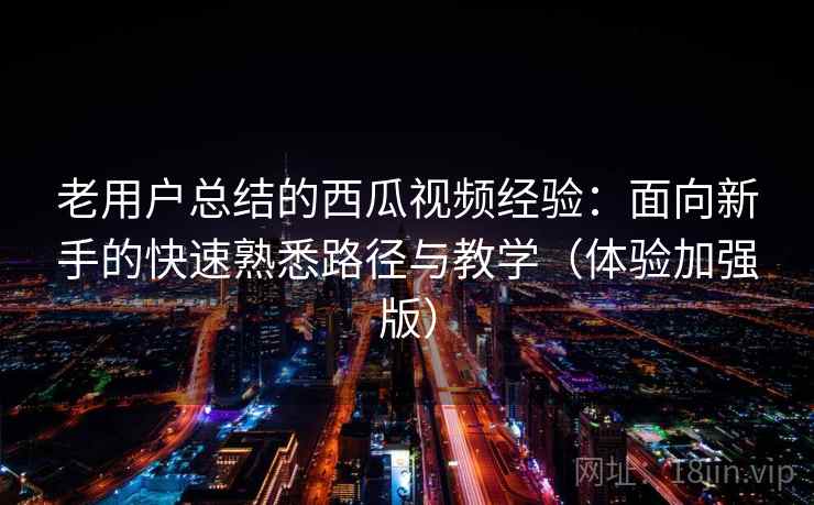老用户总结的西瓜视频经验：面向新手的快速熟悉路径与教学（体验加强版）