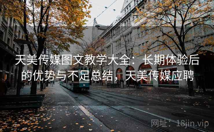 天美传媒图文教学大全：长期体验后的优势与不足总结，天美传媒应聘