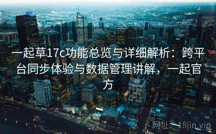 一起草17c功能总览与详细解析：跨平台同步体验与数据管理讲解，一起官方