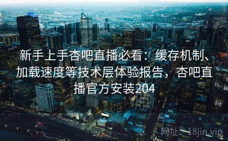 新手上手杏吧直播必看:缓存机制、加载速度等技术层体验报告,杏吧直播官方安装204 新手上手杏吧直播必看:缓存机制、加载速度等技术层体验报告,杏吧直播官方安装204