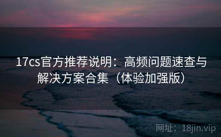 17cs官方推荐说明：高频问题速查与解决方案合集（体验加强版）