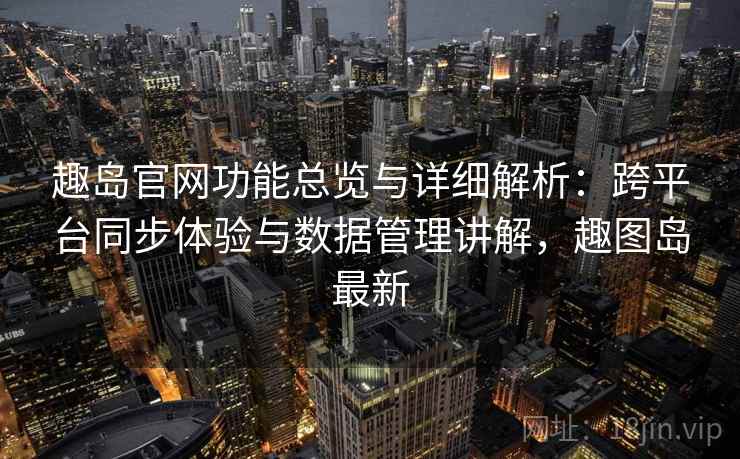 趣岛官网功能总览与详细解析：跨平台同步体验与数据管理讲解，趣图岛最新