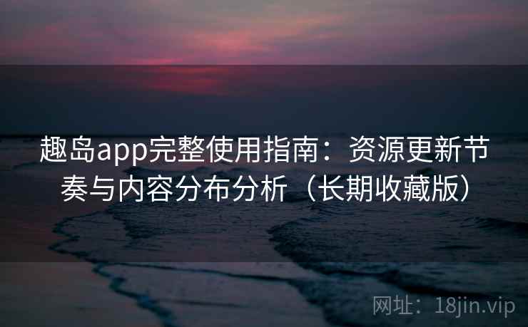 趣岛app完整使用指南：资源更新节奏与内容分布分析（长期收藏版）