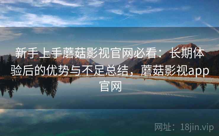 新手上手蘑菇影视官网必看：长期体验后的优势与不足总结，蘑菇影视app官网