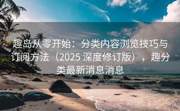 趣岛从零开始：分类内容浏览技巧与订阅方法（2025 深度修订版），趣分类最新消息消息