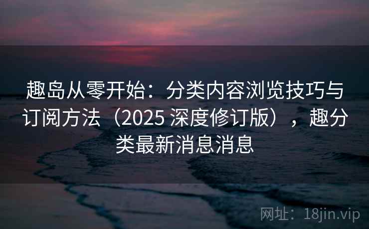 趣岛从零开始：分类内容浏览技巧与订阅方法（2025 深度修订版），趣分类最新消息消息