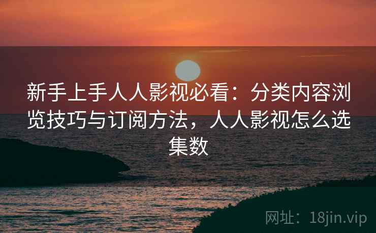 新手上手人人影视必看：分类内容浏览技巧与订阅方法，人人影视怎么选集数