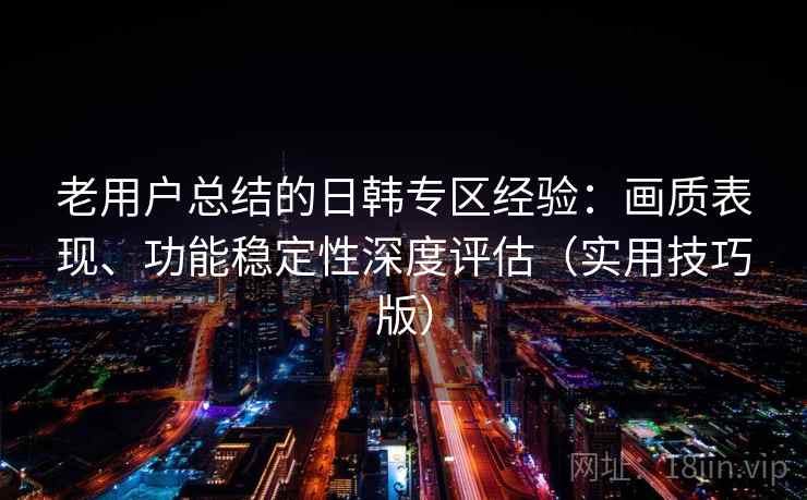 老用户总结的日韩专区经验：画质表现、功能稳定性深度评估（实用技巧版）