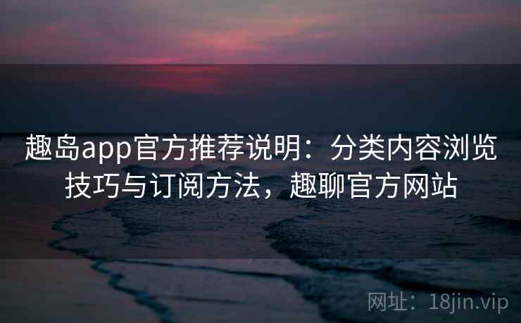 趣岛app官方推荐说明：分类内容浏览技巧与订阅方法，趣聊官方网站