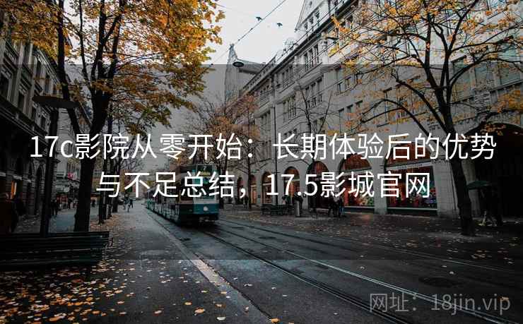 17c影院从零开始：长期体验后的优势与不足总结，17.5影城官网