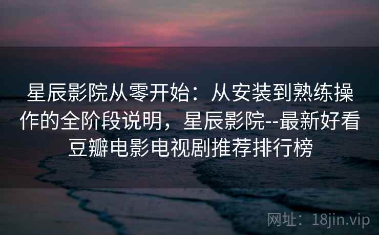 星辰影院从零开始：从安装到熟练操作的全阶段说明，星辰影院--最新好看豆瓣电影电视剧推荐排行榜