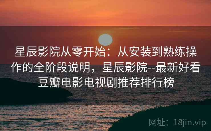 星辰影院从零开始：从安装到熟练操作的全阶段说明，星辰影院--最新好看豆瓣电影电视剧推荐排行榜