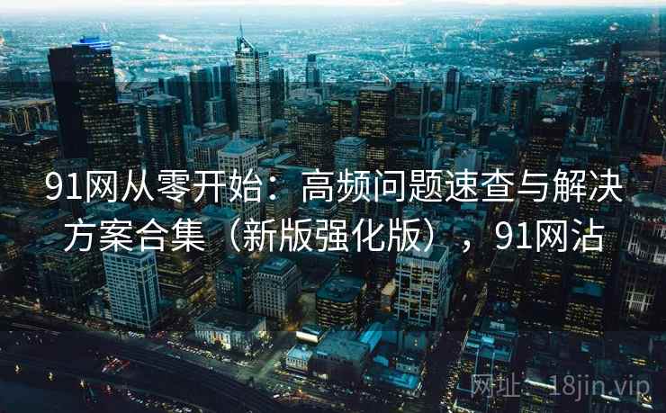 91网从零开始：高频问题速查与解决方案合集（新版强化版），91网沾
