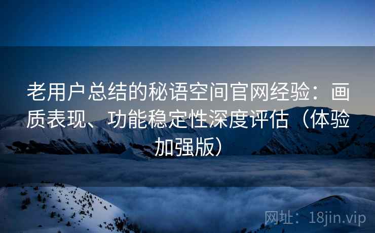 老用户总结的秘语空间官网经验：画质表现、功能稳定性深度评估（体验加强版）