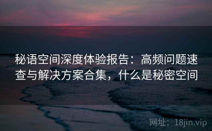 秘语空间深度体验报告：高频问题速查与解决方案合集，什么是秘密空间