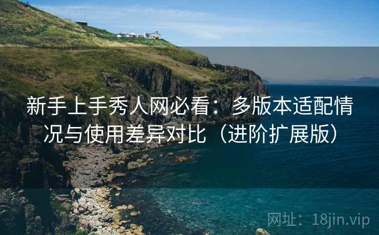 新手上手秀人网必看：多版本适配情况与使用差异对比（进阶扩展版）