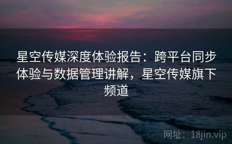 星空传媒深度体验报告:跨平台同步体验与数据管理讲解,星空传媒旗下频道 星空传媒深度体验报告:跨平台同步体验与数据管理讲解,星空传媒旗下频道