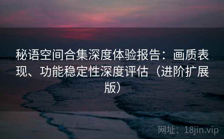 秘语空间合集深度体验报告：画质表现、功能稳定性深度评估（进阶扩展版）