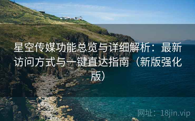 星空传媒功能总览与详细解析：最新访问方式与一键直达指南（新版强化版）