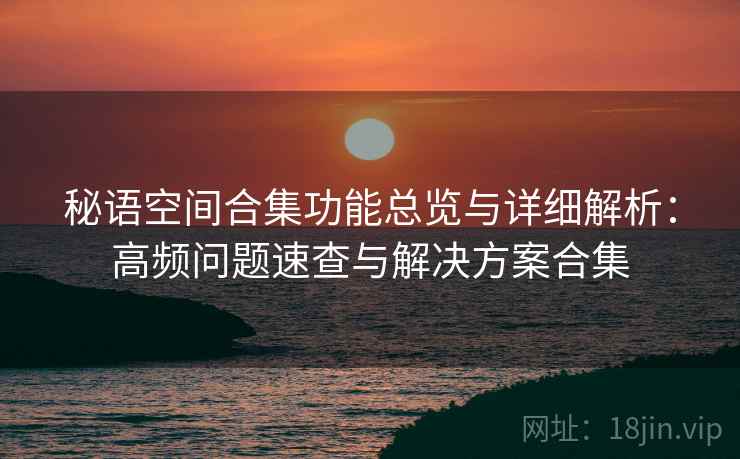 秘语空间合集功能总览与详细解析:高频问题速查与解决方案合集 秘语空间合集功能总览与详细解析:高频问题速查与解决方案合集