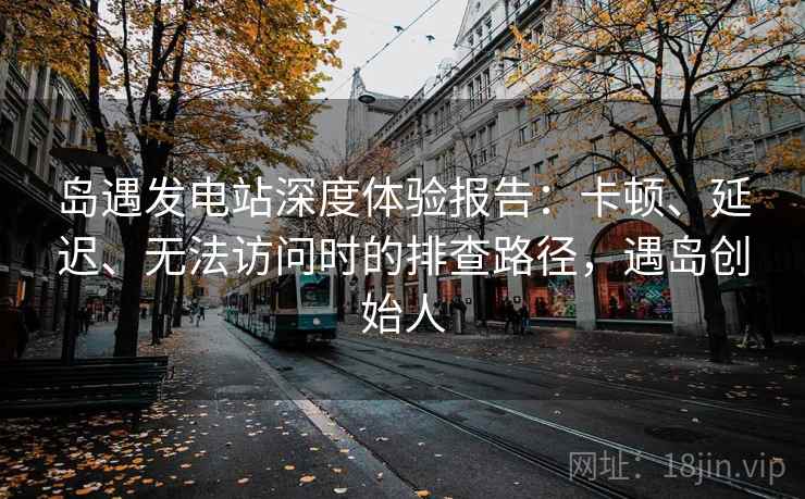 岛遇发电站深度体验报告：卡顿、延迟、无法访问时的排查路径，遇岛创始人