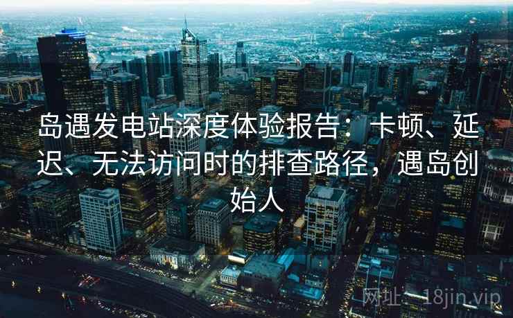 岛遇发电站深度体验报告:卡顿、延迟、无法访问时的排查路径,遇岛创始人 岛遇发电站深度体验报告:卡顿、延迟、无法访问时的排查路径,遇岛创始人