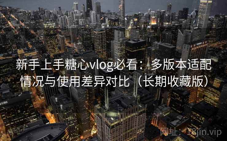 新手上手糖心vlog必看：多版本适配情况与使用差异对比（长期收藏版）
