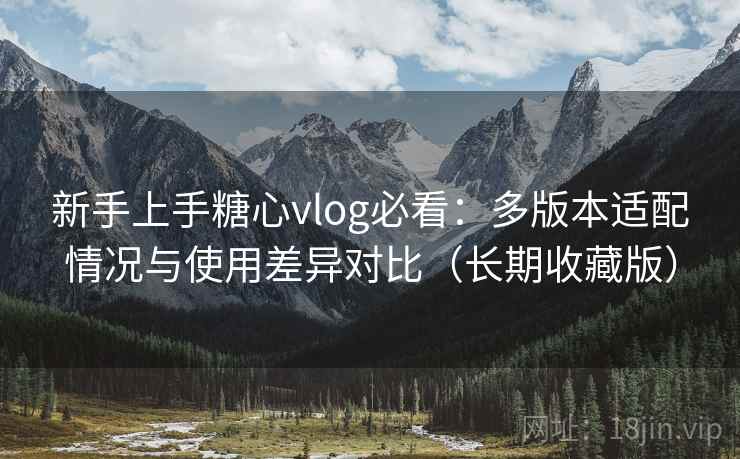 新手上手糖心vlog必看:多版本适配情况与使用差异对比(长期收藏版) 新手上手糖心vlog必看:多版本适配情况与使用差异对比(长期收藏版)