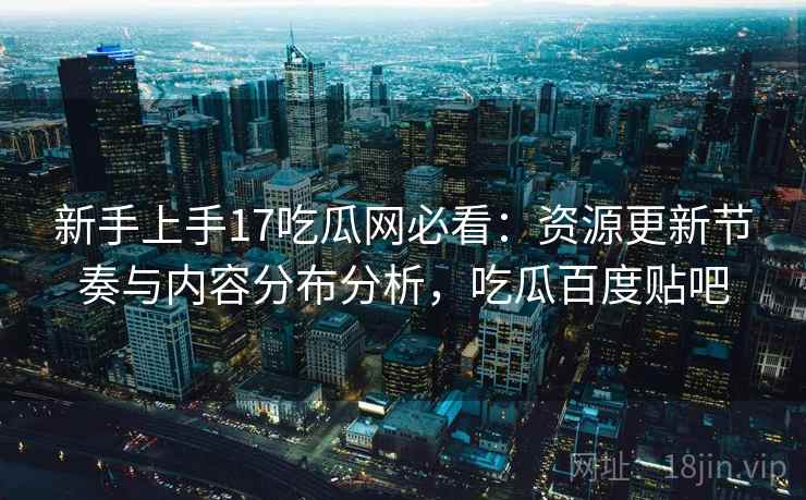 新手上手17吃瓜网必看：资源更新节奏与内容分布分析，吃瓜百度贴吧