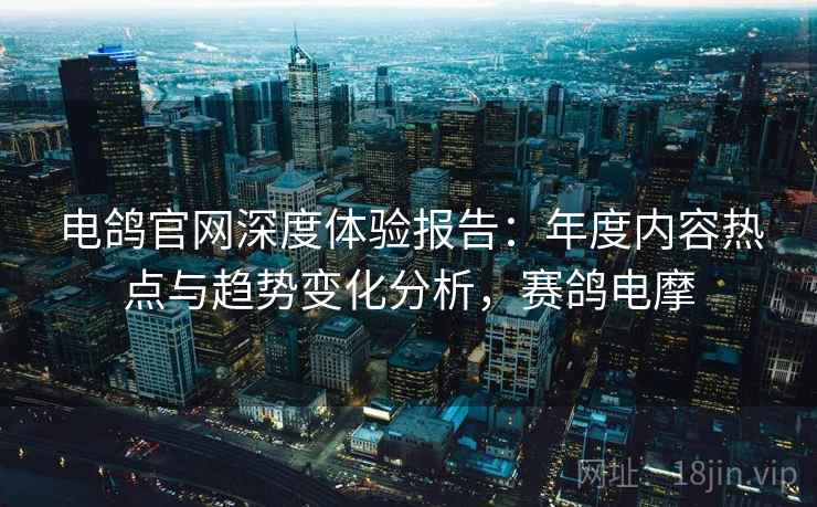 电鸽官网深度体验报告:年度内容热点与趋势变化分析,赛鸽电摩 电鸽官网深度体验报告:年度内容热点与趋势变化分析,赛鸽电摩