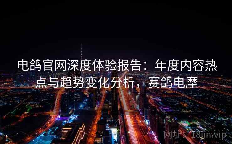 电鸽官网深度体验报告：年度内容热点与趋势变化分析，赛鸽电摩