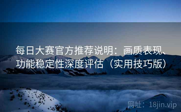 每日大赛官方推荐说明：画质表现、功能稳定性深度评估（实用技巧版）