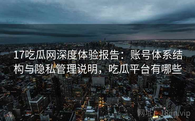 17吃瓜网深度体验报告：账号体系结构与隐私管理说明，吃瓜平台有哪些