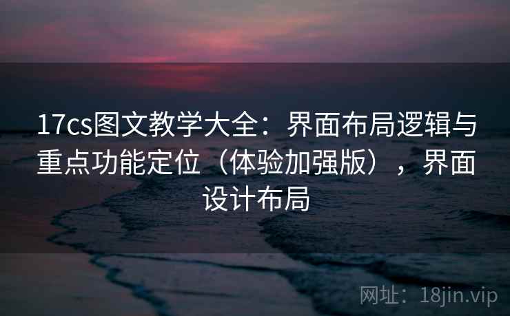 17cs图文教学大全：界面布局逻辑与重点功能定位（体验加强版），界面设计布局