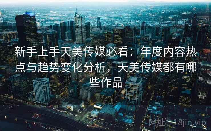 新手上手天美传媒必看:年度内容热点与趋势变化分析,天美传媒都有哪些作品 新手上手天美传媒必看:年度内容热点与趋势变化分析,天美传媒都有哪些作品