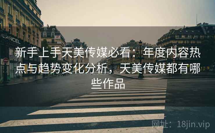 新手上手天美传媒必看：年度内容热点与趋势变化分析，天美传媒都有哪些作品