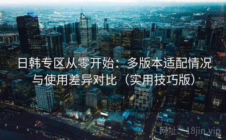 日韩专区从零开始：多版本适配情况与使用差异对比（实用技巧版）