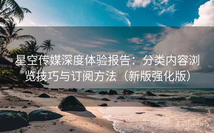 星空传媒深度体验报告：分类内容浏览技巧与订阅方法（新版强化版）
