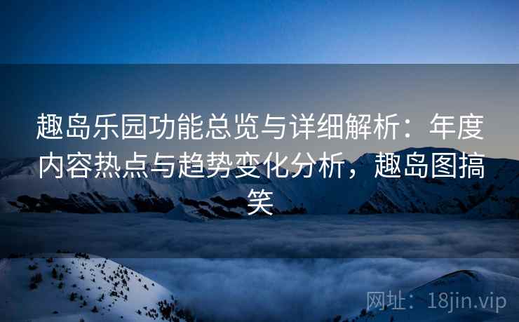 趣岛乐园功能总览与详细解析：年度内容热点与趋势变化分析，趣岛图搞笑