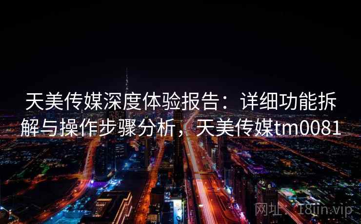 天美传媒深度体验报告:详细功能拆解与操作步骤分析,天美传媒tm0081 天美传媒深度体验报告:详细功能拆解与操作步骤分析,天美传媒tm0081