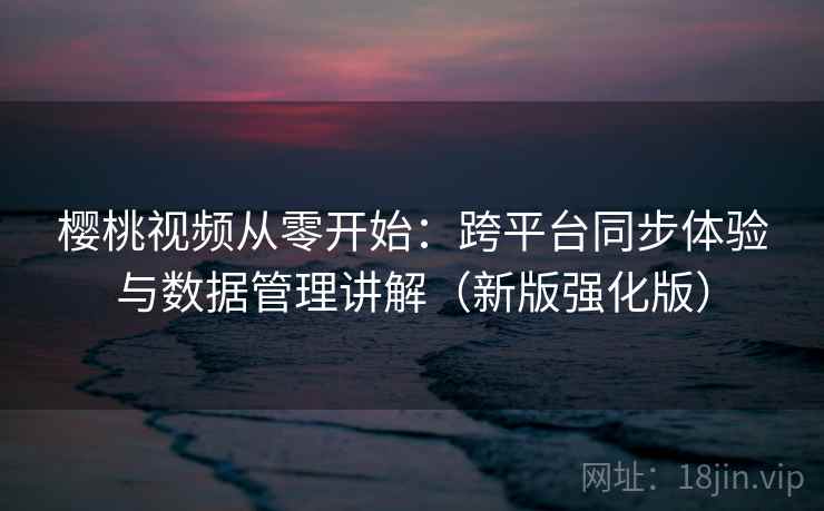 樱桃视频从零开始：跨平台同步体验与数据管理讲解（新版强化版）