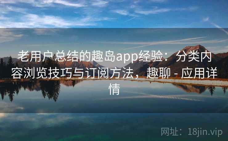 老用户总结的趣岛app经验：分类内容浏览技巧与订阅方法，趣聊 - 应用详情