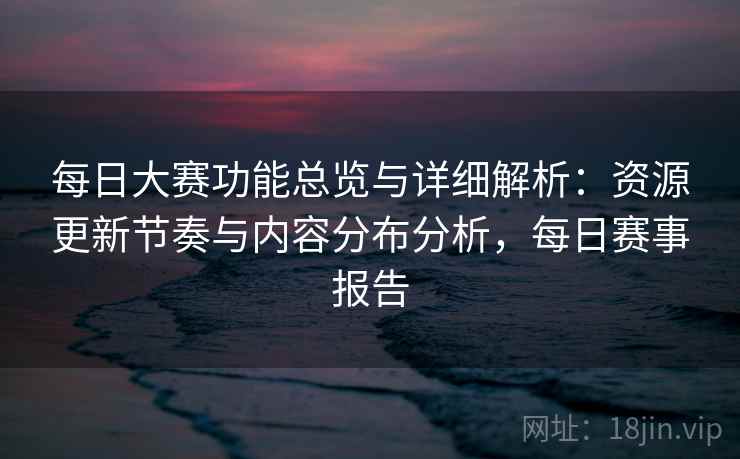每日大赛功能总览与详细解析：资源更新节奏与内容分布分析，每日赛事报告