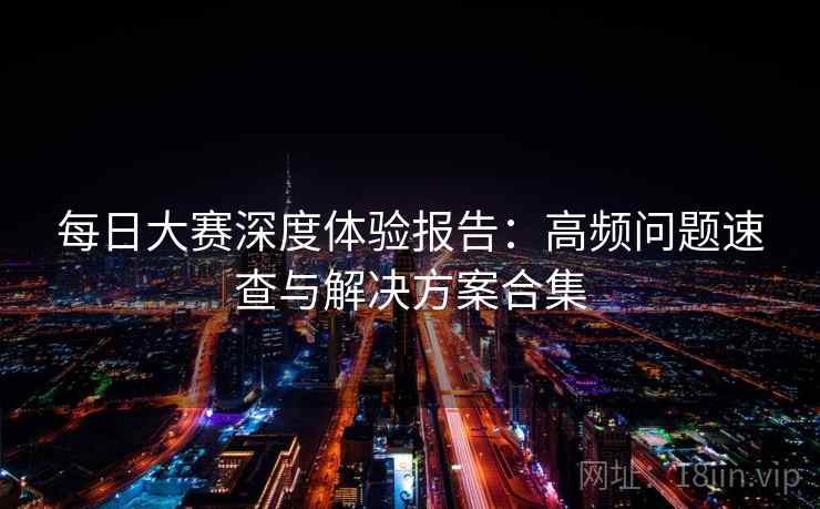每日大赛深度体验报告：高频问题速查与解决方案合集